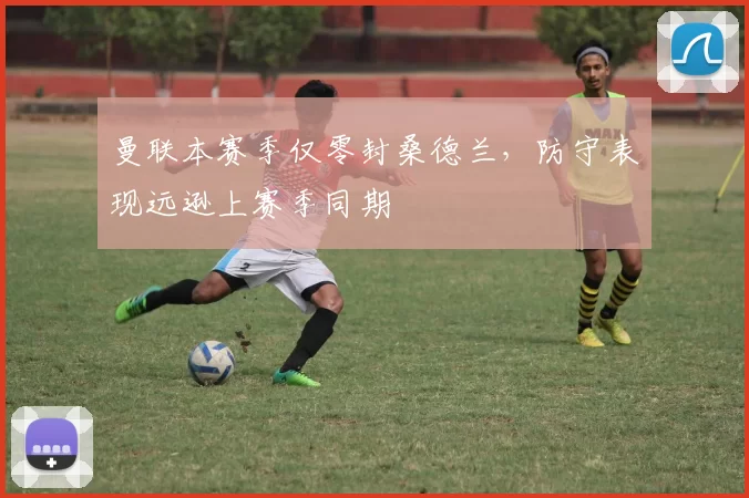 曼联本赛季仅零封桑德兰，防守表现远逊上赛季同期