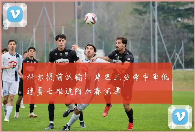 科尔提前认输！库里三分命中率低迷勇士难逃附加赛泥潭