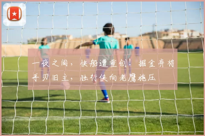 一夜之间，快船遭重创！掘金弃将手刃旧主，独行侠向老鹰施压