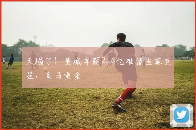 天塌了！曼城年薪2.6亿难留当家巨星，皇马重金