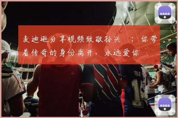 麦迪逊分享视频致敬孙兴慜：你带着传奇的身份离开，永远爱你