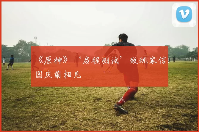 《原神》‘启程测试’致玩家信：国庆前相见