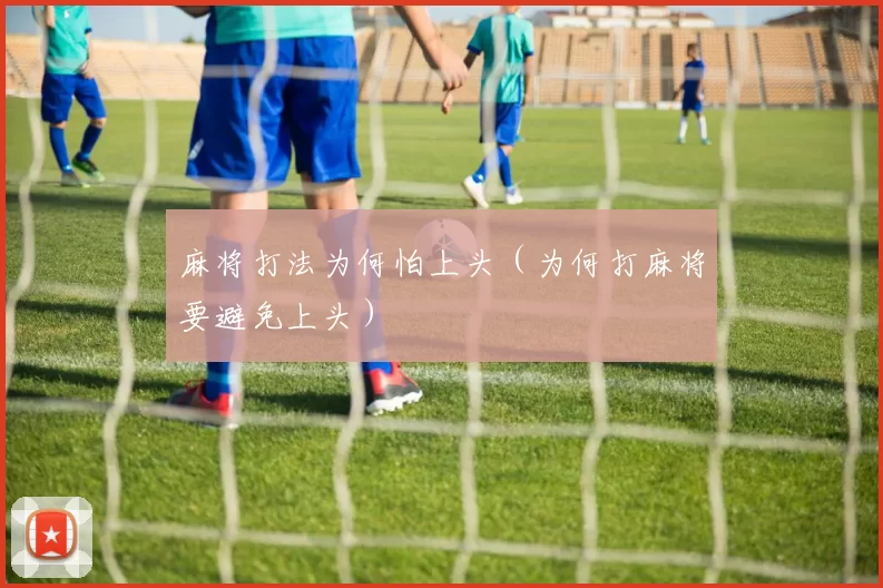麻将打法为何怕上头（为何打麻将要避免上头）