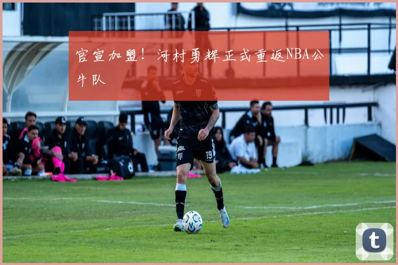 官宣加盟！河村勇辉正式重返NBA公牛队