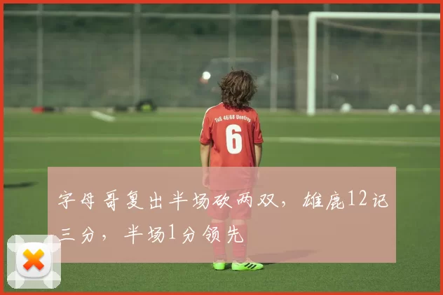 字母哥复出半场砍两双，雄鹿12记三分，半场1分领先