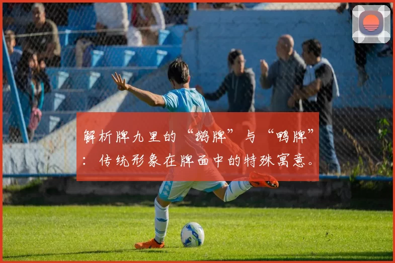 解析牌九里的“鹅牌”与“鸭牌”：传统形象在牌面中的特殊寓意。（探秘牌九之“鹅牌”“鸭牌”：传统意象在牌面中的独特寓意）